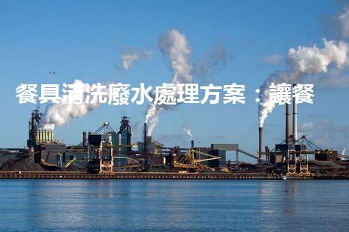 餐具清洗廢水處理方案：讓餐具清潔更環(huán)保？